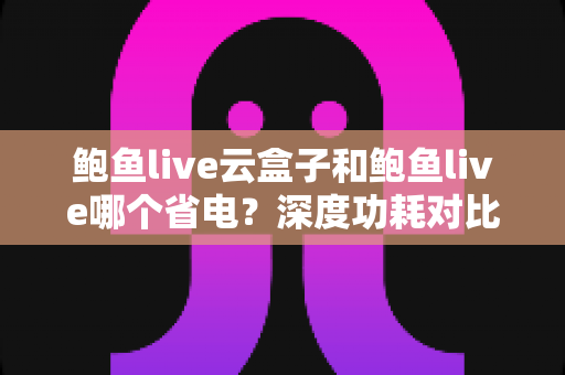 鲍鱼live云盒子和鲍鱼live哪个省电？深度功耗对比与实用省电技巧全解析