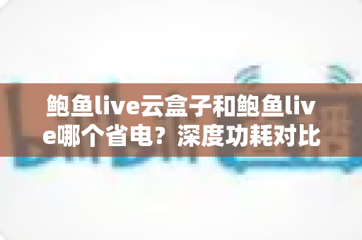 鲍鱼live云盒子和鲍鱼live哪个省电？深度功耗对比与实用省电技巧全解析
