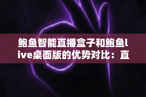 鲍鱼智能直播盒子和鲍鱼live桌面版的优势对比：直播从业者选型避坑指南