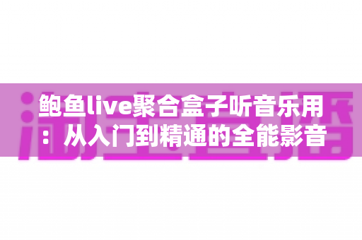 鲍鱼live聚合盒子听音乐用：从入门到精通的全能影音指南，解锁高品质听觉盛宴