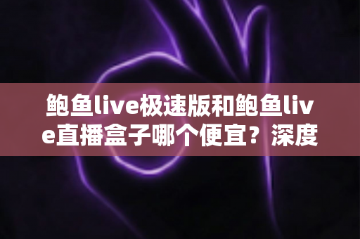 鲍鱼live极速版和鲍鱼live直播盒子哪个便宜?深度价格对比与省钱指南 鲍鱼live极速版和鲍鱼live直播盒子哪个便宜?深度价格对比与省钱指南