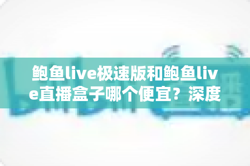 鲍鱼live极速版和鲍鱼live直播盒子哪个便宜？深度价格对比与省钱指南