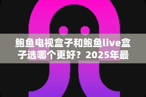 鲍鱼电视盒子和鲍鱼live盒子选哪个更好？2025年最全选购对比指南，帮你一次看懂不再纠结