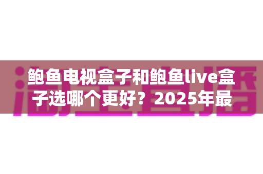 鲍鱼电视盒子和鲍鱼live盒子选哪个更好？2025年最全选购对比指南，帮你一次看懂不再纠结