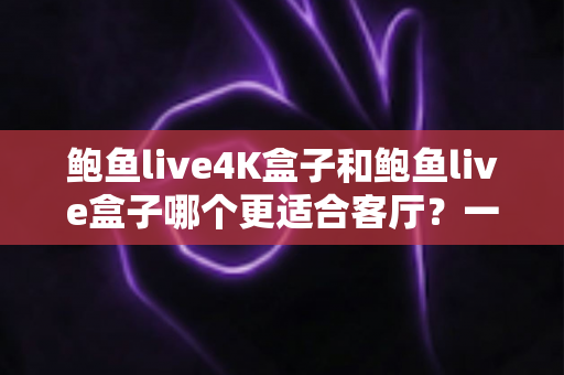 鲍鱼live4K盒子和鲍鱼live盒子哪个更适合客厅？一文读懂两款观影神器的真实差距