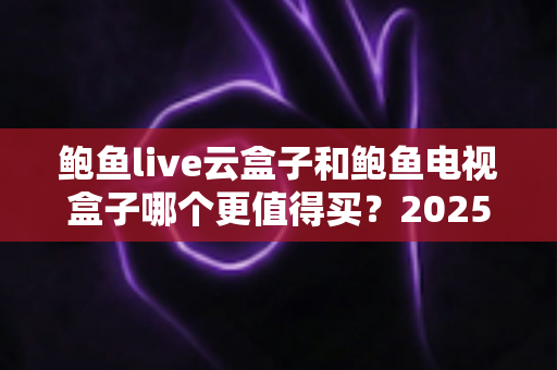 鲍鱼live云盒子和鲍鱼电视盒子哪个更值得买？2025最新选购对比指南与避坑建议