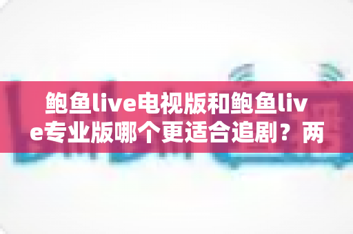 鲍鱼live电视版和鲍鱼live专业版哪个更适合追剧？两大版本深度对比与追剧体验全面评测指南