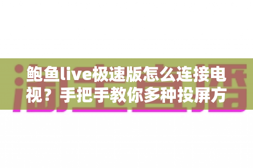 鲍鱼live极速版怎么连接电视？手把手教你多种投屏方法与故障排查全攻略