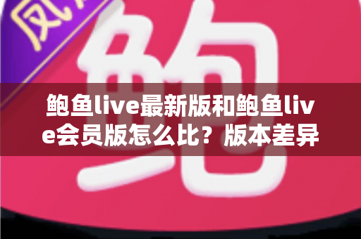 鲍鱼live最新版和鲍鱼live会员版怎么比？版本差异全解析与实用选择指南