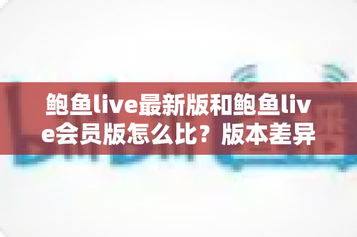 鲍鱼live最新版和鲍鱼live会员版怎么比？版本差异全解析与实用选择指南