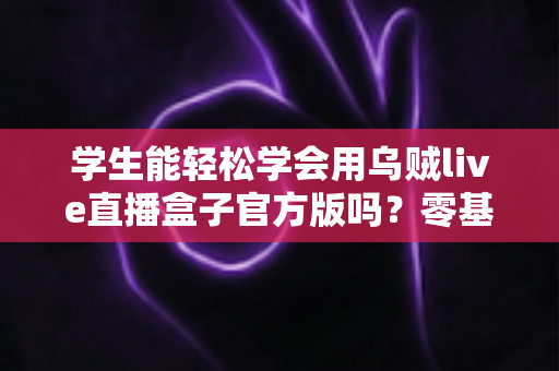 学生能轻松学会用乌贼live直播盒子官方版吗？零基础学生党的快速上手指南