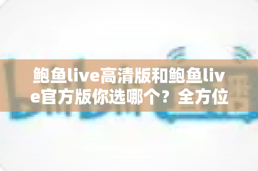 鲍鱼live高清版和鲍鱼live官方版你选哪个?全方位对比分析与实用建议 鲍鱼live高清版和鲍鱼live官方版你选哪个?全方位对比分析与实用建议