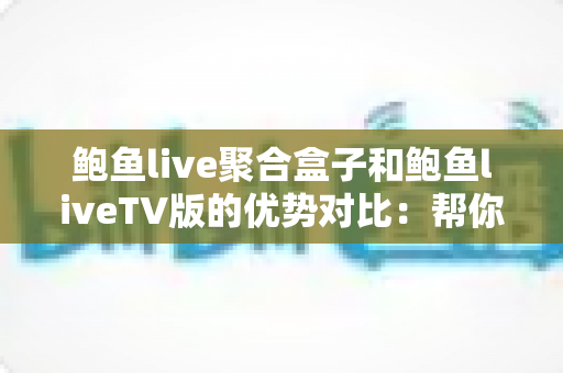 鲍鱼live聚合盒子和鲍鱼liveTV版的优势对比：帮你找到最适合的大屏观影方案