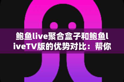 鲍鱼live聚合盒子和鲍鱼liveTV版的优势对比：帮你找到最适合的大屏观影方案
