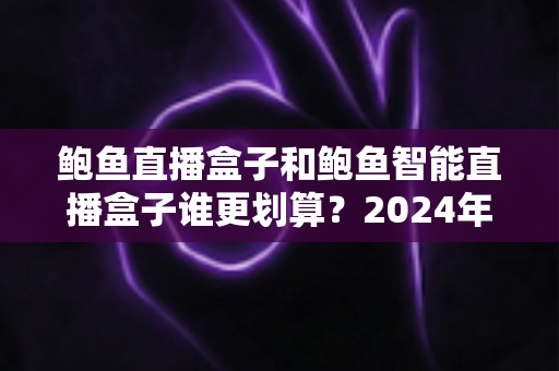 鲍鱼直播盒子和鲍鱼智能直播盒子谁更划算？2024年直播设备选购全攻略