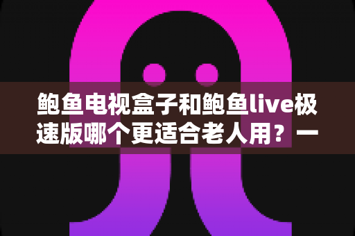 鲍鱼电视盒子和鲍鱼live极速版哪个更适合老人用？一篇讲透的选购对比指南