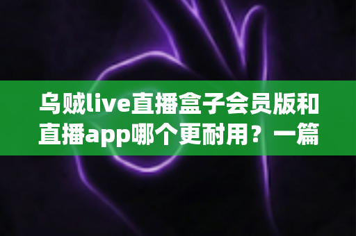 乌贼live直播盒子会员版和直播app哪个更耐用?一篇讲透的深度对比指南 乌贼live直播盒子会员版和直播app哪个更耐用?一篇讲透的深度对比指南