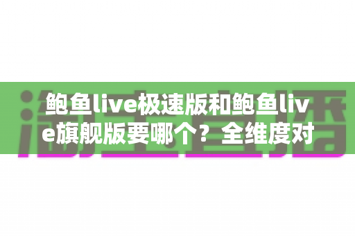 鲍鱼live极速版和鲍鱼live旗舰版要哪个?全维度对比评测与实用选择指南 鲍鱼live极速版和鲍鱼live旗舰版要哪个?全维度对比评测与实用选择指南