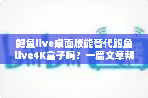 鲍鱼live桌面版能替代鲍鱼live4K盒子吗？一篇文章帮你彻底搞懂两者的真实差异