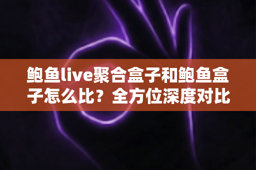 鲍鱼live聚合盒子和鲍鱼盒子怎么比？全方位深度对比与选购指南