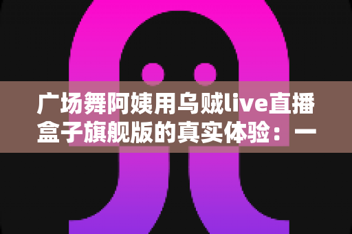 广场舞阿姨用乌贼live直播盒子旗舰版的真实体验:一台小盒子如何点亮我们的舞台? 广场舞阿姨用乌贼live直播盒子旗舰版的真实体验:一台小盒子如何点亮我们的舞台?