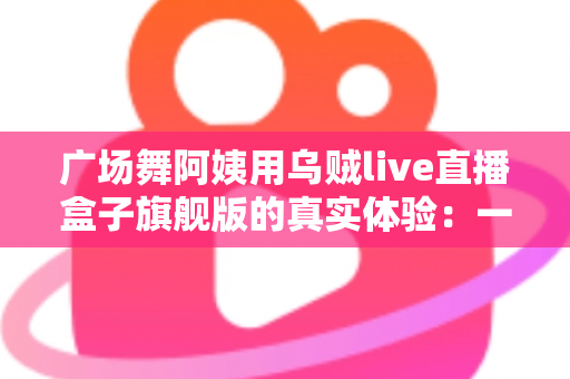 广场舞阿姨用乌贼live直播盒子旗舰版的真实体验：一台小盒子如何点亮我们的舞台？