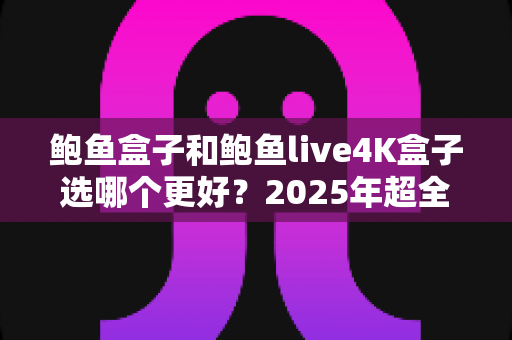 鲍鱼盒子和鲍鱼live4K盒子选哪个更好？2025年超全选购对比指南，看完不踩坑