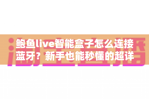 鲍鱼live智能盒子怎么连接蓝牙?新手也能秒懂的超详细蓝牙配对教程与常见问题指南 鲍鱼live智能盒子怎么连接蓝牙?新手也能秒懂的超详细蓝牙配对教程与常见问题指南