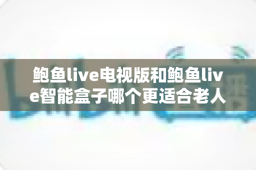 鲍鱼live电视版和鲍鱼live智能盒子哪个更适合老人用？——写给子女的适老化观看选购指南