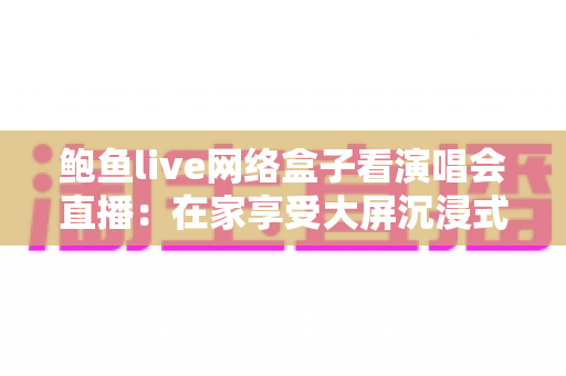 鲍鱼live网络盒子看演唱会直播：在家享受大屏沉浸式观演体验的完整指南