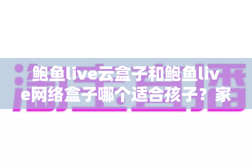 鲍鱼live云盒子和鲍鱼live网络盒子哪个适合孩子？家长必读的选购对比与使用全指南