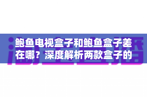 鲍鱼电视盒子和鲍鱼盒子差在哪？深度解析两款盒子的区别与选购全攻略