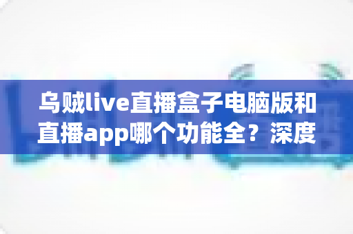乌贼live直播盒子电脑版和直播app哪个功能全?深度对比评测帮你选对版本 乌贼live直播盒子电脑版和直播app哪个功能全?深度对比评测帮你选对版本