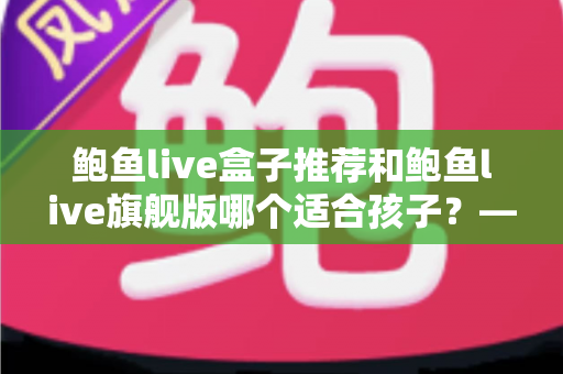 鲍鱼live盒子推荐和鲍鱼live旗舰版哪个适合孩子？——家长必备的选购与安全使用全指南