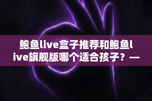 鲍鱼live盒子推荐和鲍鱼live旗舰版哪个适合孩子？——家长必备的选购与安全使用全指南