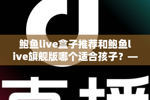鲍鱼live盒子推荐和鲍鱼live旗舰版哪个适合孩子？——家长必备的选购与安全使用全指南
