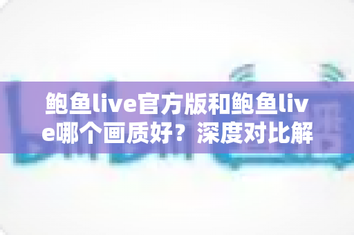 鲍鱼live官方版和鲍鱼live哪个画质好？深度对比解析与选版全攻略