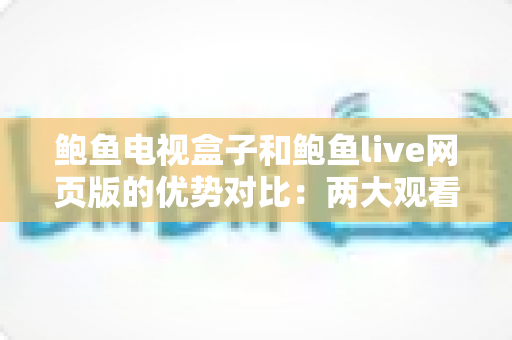 鲍鱼电视盒子和鲍鱼live网页版的优势对比：两大观看方式怎么选？最全解析帮你一次看懂
