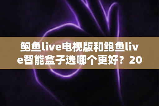 鲍鱼live电视版和鲍鱼live智能盒子选哪个更好？2025超全对比指南，看完再决定不后悔