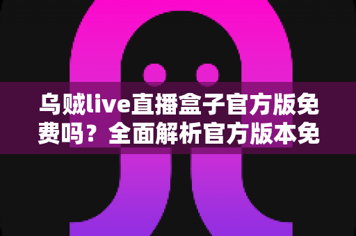 乌贼live直播盒子官方版免费吗?全面解析官方版本免费政策与安全下载指南 乌贼live直播盒子官方版免费吗?全面解析官方版本免费政策与安全下载指南