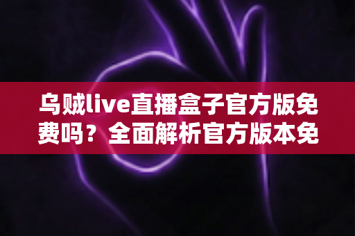 乌贼live直播盒子官方版免费吗?全面解析官方版本免费政策与安全下载指南 乌贼live直播盒子官方版免费吗?全面解析官方版本免费政策与安全下载指南