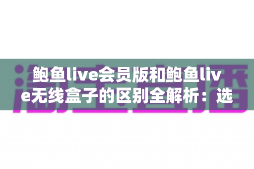 鲍鱼live会员版和鲍鱼live无线盒子的区别全解析:选对方案,畅享高清直播新体验 鲍鱼live会员版和鲍鱼live无线盒子的区别全解析:选对方案,畅享高清直播新体验