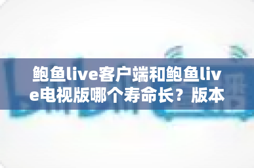 鲍鱼live客户端和鲍鱼live电视版哪个寿命长？版本使用寿命深度对比与实用选择指南