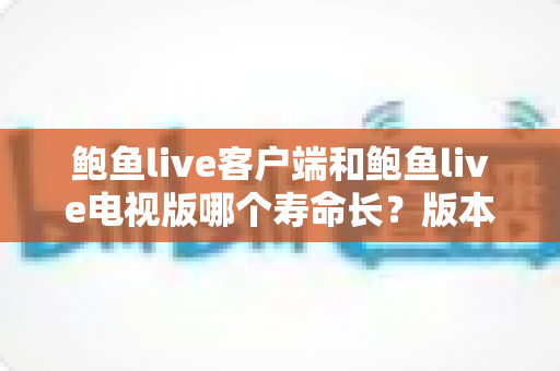 鲍鱼live客户端和鲍鱼live电视版哪个寿命长？版本使用寿命深度对比与实用选择指南
