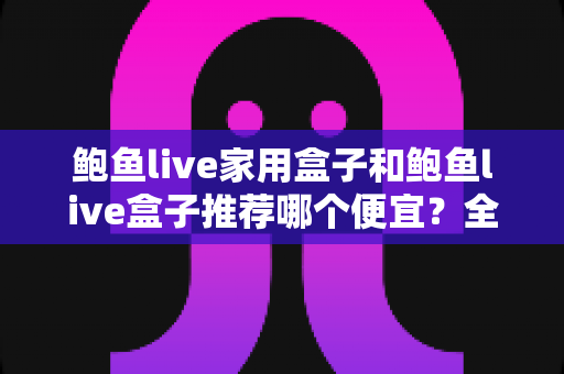 鲍鱼live家用盒子和鲍鱼live盒子推荐哪个便宜？全网最全价格对比与省钱选购指南