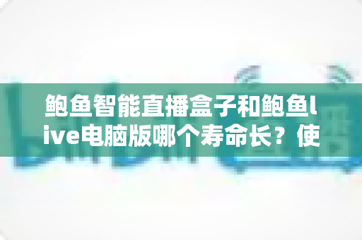 鲍鱼智能直播盒子和鲍鱼live电脑版哪个寿命长?使用寿命深度对比与延长技巧全解析 鲍鱼智能直播盒子和鲍鱼live电脑版哪个寿命长?使用寿命深度对比与延长技巧全解析
