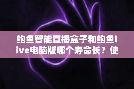 鲍鱼智能直播盒子和鲍鱼live电脑版哪个寿命长？使用寿命深度对比与延长技巧全解析