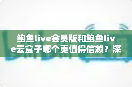 鲍鱼live会员版和鲍鱼live云盒子哪个更值得信赖？深度对比评测与选购避坑指南