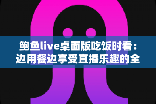 鲍鱼live桌面版吃饭时看：边用餐边享受直播乐趣的全方位指南