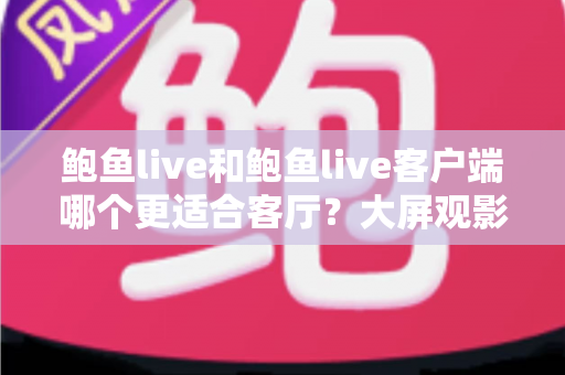 鲍鱼live和鲍鱼live客户端哪个更适合客厅?大屏观影全维度对比指南 鲍鱼live和鲍鱼live客户端哪个更适合客厅?大屏观影全维度对比指南
